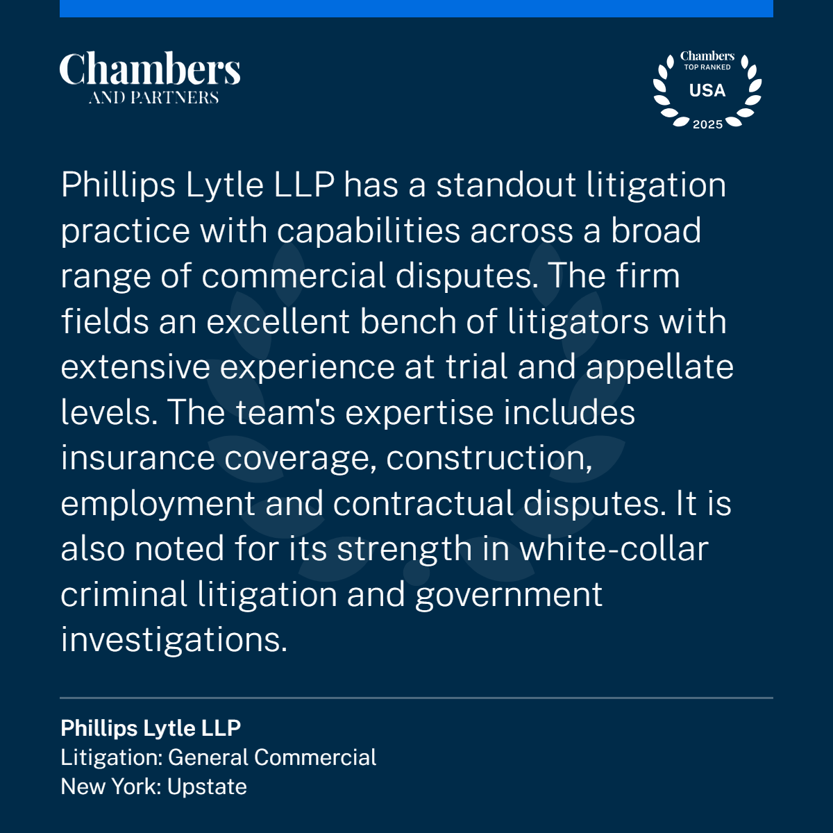 2025 Chambers Quote for Litigation: Phillips Lytle LLP has a standout litigation practice with capabilities across a broad range of commercial disputes. The firm fields an excellent bench of litigators with extensive experience at trial and appellate levels. The team’s expertise includes insurance coverage, construction, employment and contractual disputes. It is also noted for its strength in white-collar criminal litigation and government investigations.